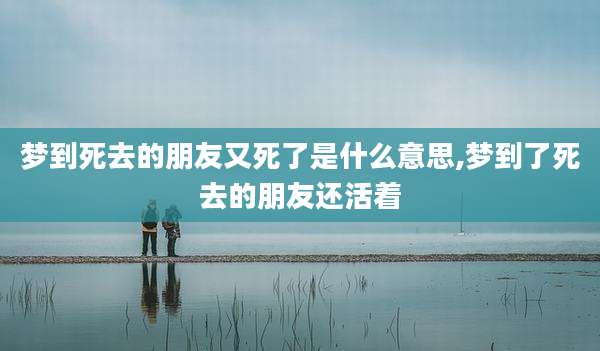 梦到死去的朋友又死了是什么意思,梦到了死去的朋友还活着