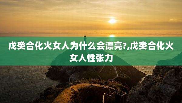 戊癸合化火女人为什么会漂亮?,戊癸合化火女人性张力