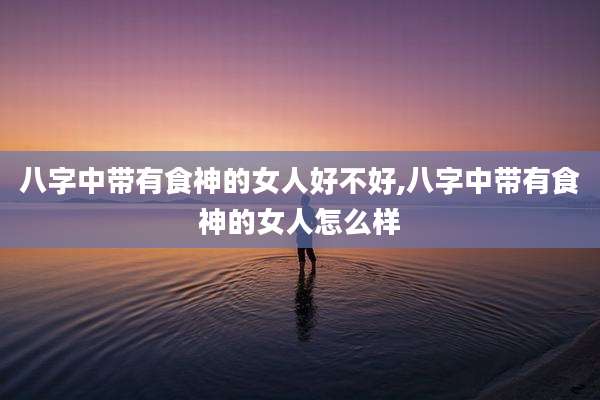 八字中带有食神的女人好不好,八字中带有食神的女人怎么样