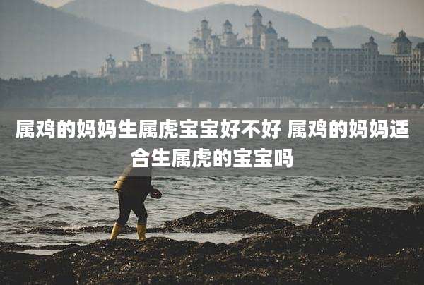 属鸡的妈妈生属虎宝宝好不好 属鸡的妈妈适合生属虎的宝宝吗