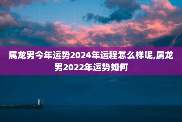属龙男今年运势2024年运程怎么样呢,属龙男2022年运势如何