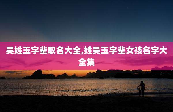 吴姓玉字辈取名大全,姓吴玉字辈女孩名字大全集