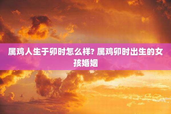 属鸡人生于卯时怎么样? 属鸡卯时出生的女孩婚姻