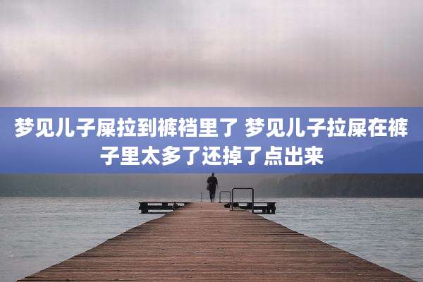 梦见儿子屎拉到裤裆里了 梦见儿子拉屎在裤子里太多了还掉了点出来