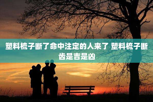 塑料梳子断了命中注定的人来了 塑料梳子断齿是吉是凶