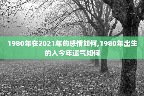 1980年在2021年的感情如何,1980年出生的人今年运气如何