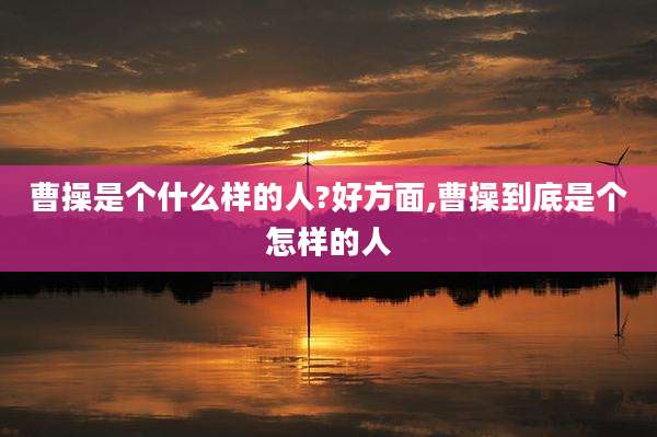 曹操是个什么样的人?好方面,曹操到底是个怎样的人