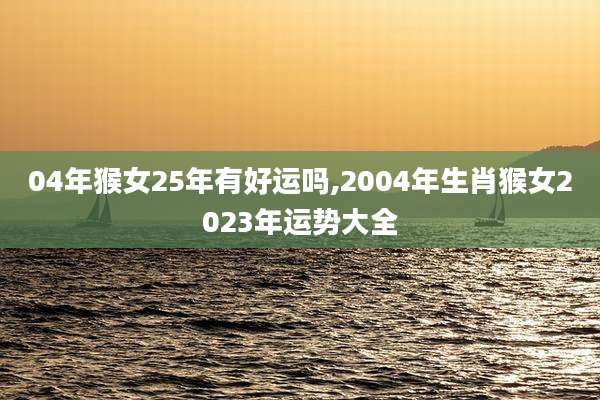 04年猴女25年有好运吗,2004年生肖猴女2023年运势大全