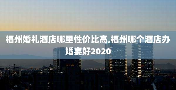 福州婚礼酒店哪里性价比高,福州哪个酒店办婚宴好2020