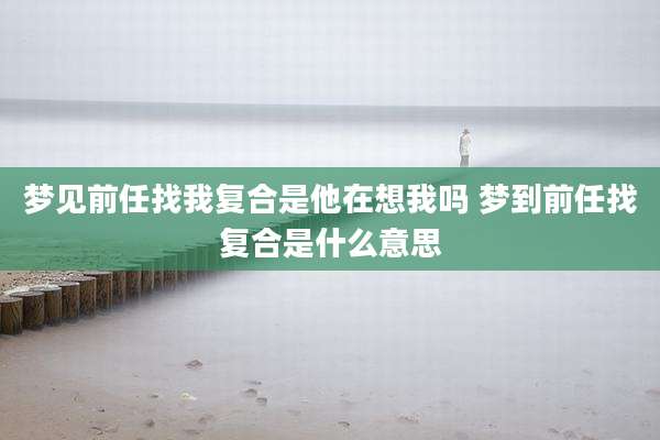 梦见前任找我复合是他在想我吗 梦到前任找复合是什么意思