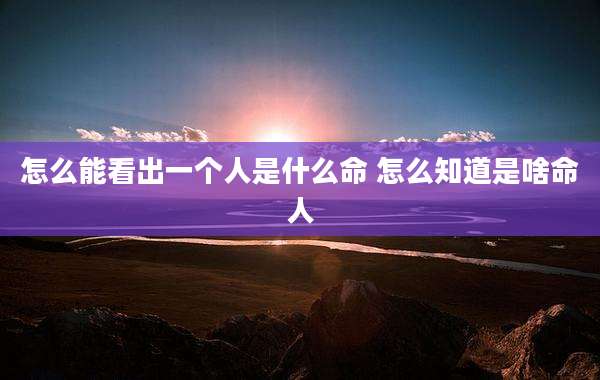 怎么能看出一个人是什么命 怎么知道是啥命人