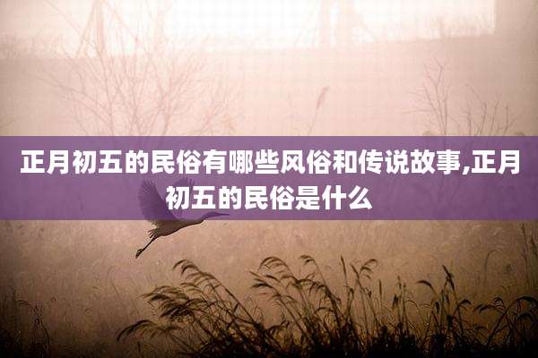 正月初五的民俗有哪些风俗和传说故事,正月初五的民俗是什么