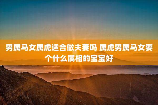 男属马女属虎适合做夫妻吗 属虎男属马女要个什么属相的宝宝好