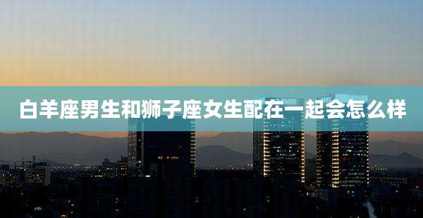 白羊座男生和狮子座女生配在一起会怎么样