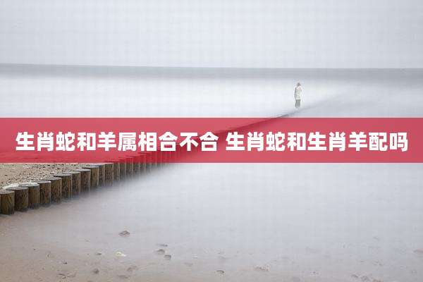 生肖蛇和羊属相合不合 生肖蛇和生肖羊配吗