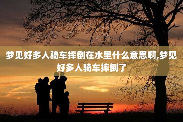 梦见好多人骑车摔倒在水里什么意思啊,梦见好多人骑车摔倒了