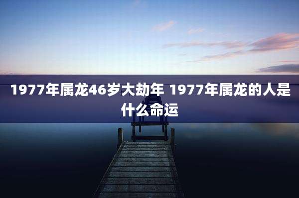 1977年属龙46岁大劫年 1977年属龙的人是什么命运