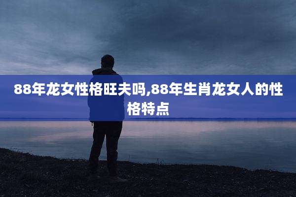 88年龙女性格旺夫吗,88年生肖龙女人的性格特点