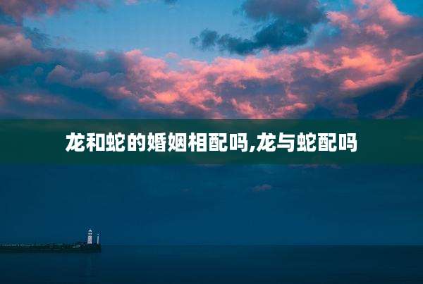 龙和蛇的婚姻相配吗,龙与蛇配吗