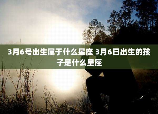 3月6号出生属于什么星座 3月6日出生的孩子是什么星座