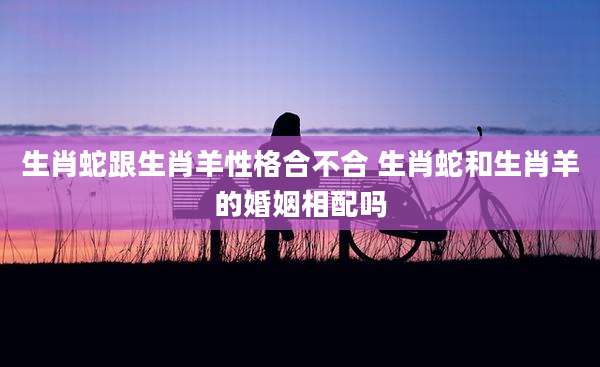 生肖蛇跟生肖羊性格合不合 生肖蛇和生肖羊的婚姻相配吗