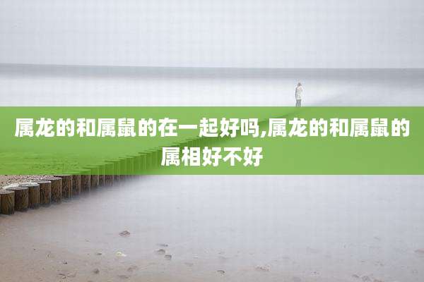 属龙的和属鼠的在一起好吗,属龙的和属鼠的属相好不好