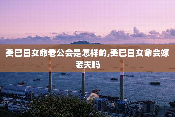 癸巳日女命老公会是怎样的,癸巳日女命会嫁老夫吗