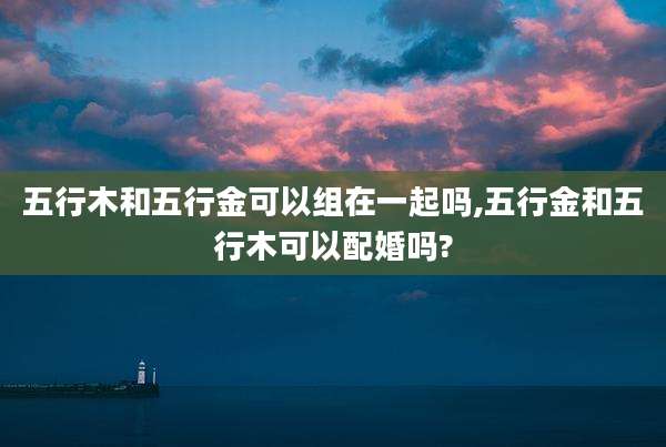 五行木和五行金可以组在一起吗,五行金和五行木可以配婚吗?