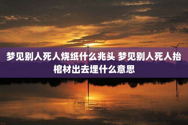梦见别人死人烧纸什么兆头 梦见别人死人抬棺材出去埋什么意思