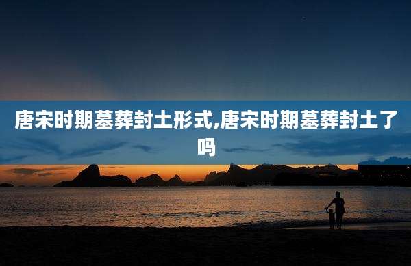 唐宋时期墓葬封土形式,唐宋时期墓葬封土了吗