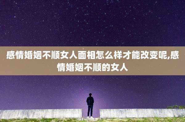 感情婚姻不顺女人面相怎么样才能改变呢,感情婚姻不顺的女人