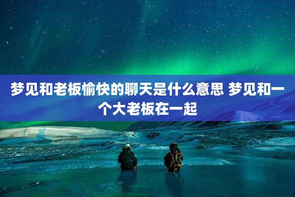 梦见和老板愉快的聊天是什么意思 梦见和一个大老板在一起