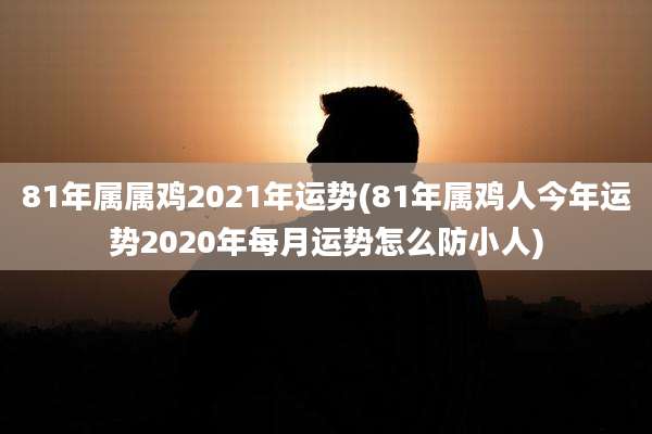 81年属属鸡2021年运势(81年属鸡人今年运势2020年每月运势怎么防小人)