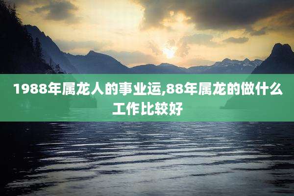 1988年属龙人的事业运,88年属龙的做什么工作比较好