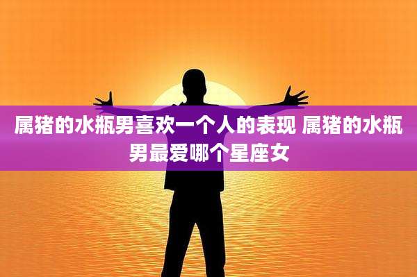属猪的水瓶男喜欢一个人的表现 属猪的水瓶男最爱哪个星座女