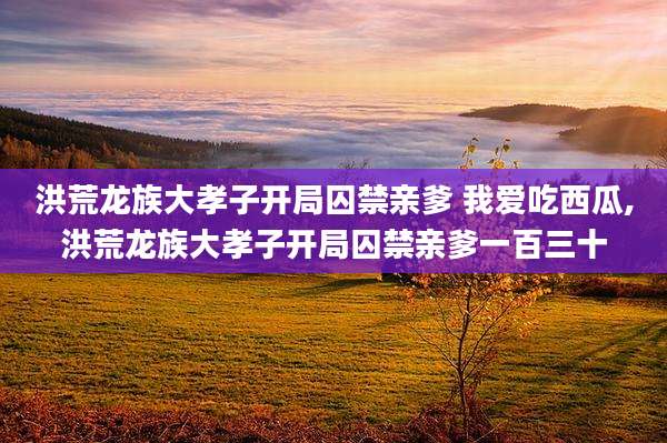 洪荒龙族大孝子开局囚禁亲爹 我爱吃西瓜,洪荒龙族大孝子开局囚禁亲爹一百三十