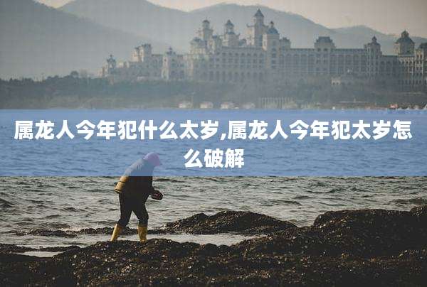 属龙人今年犯什么太岁,属龙人今年犯太岁怎么破解