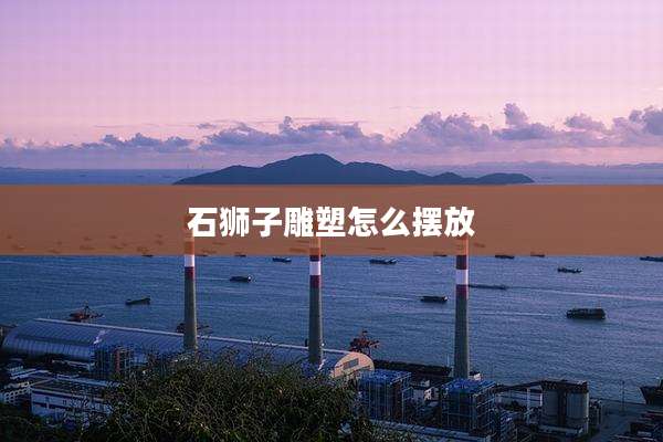 石狮子雕塑怎么摆放