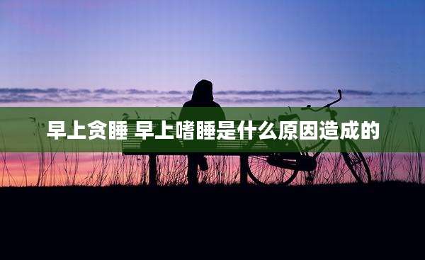 早上贪睡 早上嗜睡是什么原因造成的