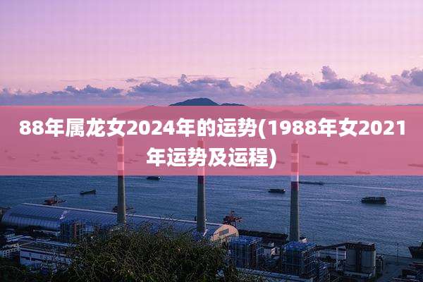 88年属龙女2024年的运势(1988年女2021年运势及运程)