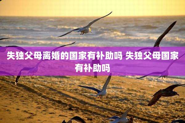失独父母离婚的国家有补助吗 失独父母国家有补助吗