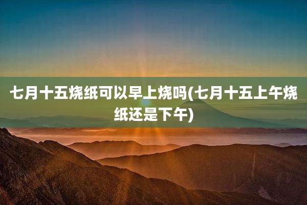 七月十五烧纸可以早上烧吗(七月十五上午烧纸还是下午)