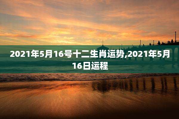 2021年5月16号十二生肖运势,2021年5月16日运程