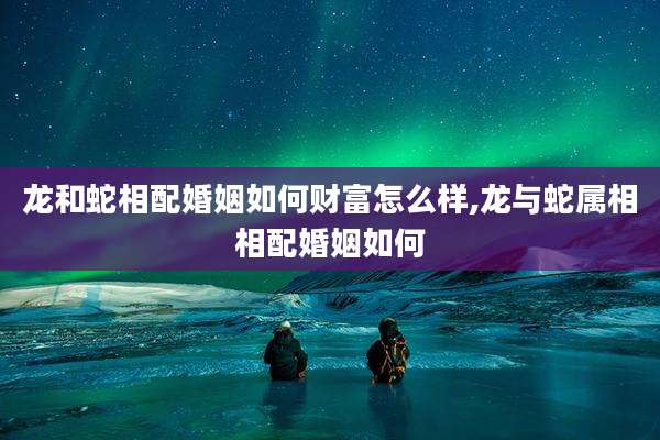龙和蛇相配婚姻如何财富怎么样,龙与蛇属相相配婚姻如何