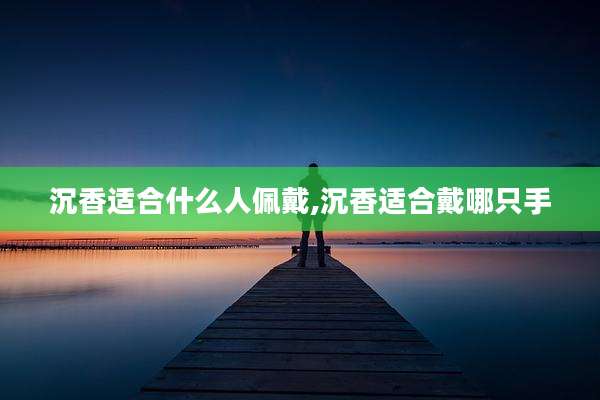 沉香适合什么人佩戴,沉香适合戴哪只手