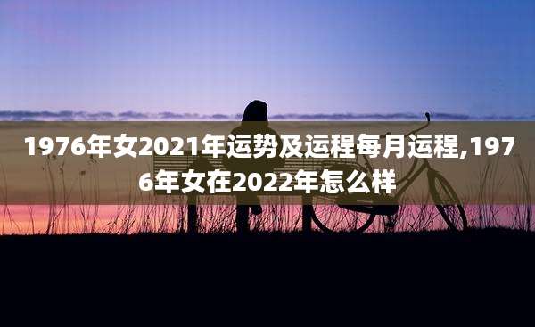 1976年女2021年运势及运程每月运程,1976年女在2022年怎么样