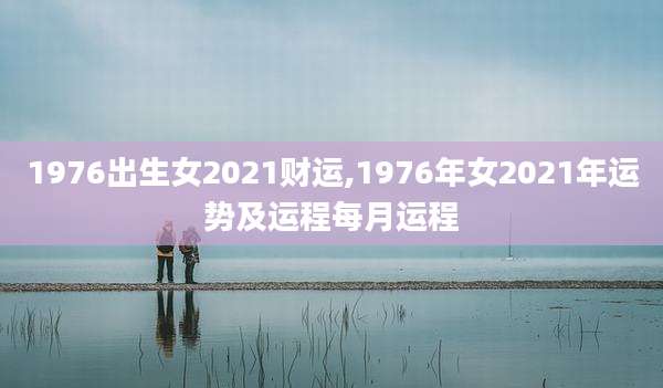1976出生女2021财运,1976年女2021年运势及运程每月运程