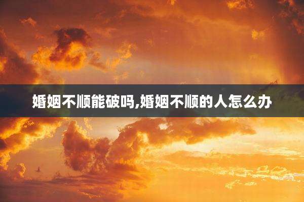 婚姻不顺能破吗,婚姻不顺的人怎么办