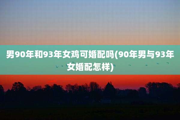 男90年和93年女鸡可婚配吗(90年男与93年女婚配怎样)