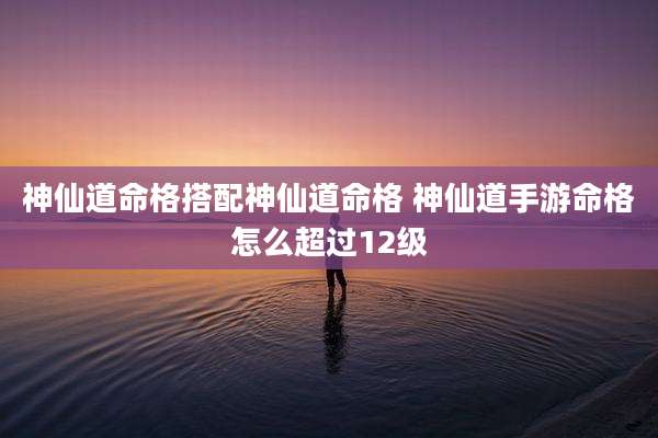神仙道命格搭配神仙道命格 神仙道手游命格怎么超过12级
